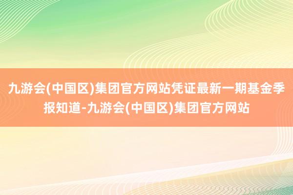 九游会(中国区)集团官方网站凭证最新一期基金季报知道-九游会(中国区)集团官方网站