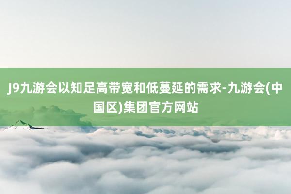 J9九游会以知足高带宽和低蔓延的需求-九游会(中国区)集团官方网站