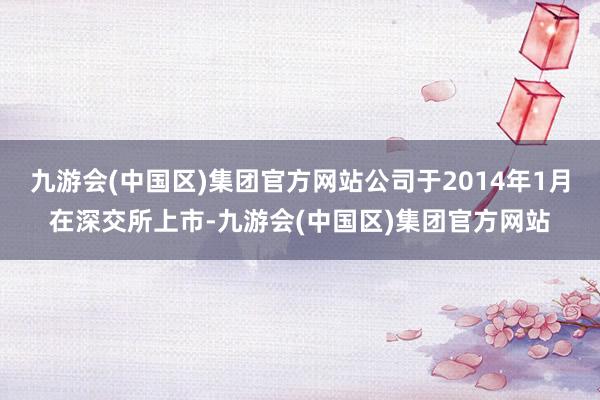 九游会(中国区)集团官方网站公司于2014年1月在深交所上市-九游会(中国区)集团官方网站