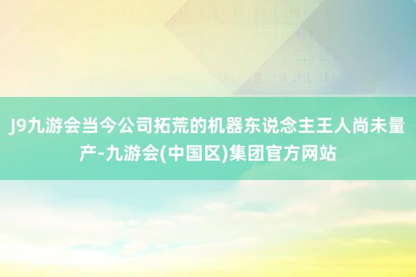 J9九游会当今公司拓荒的机器东说念主王人尚未量产-九游会(中国区)集团官方网站