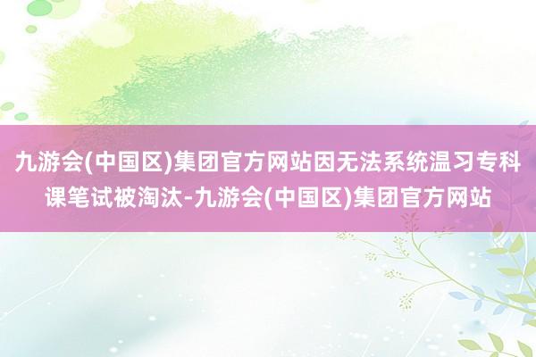 九游会(中国区)集团官方网站因无法系统温习专科课笔试被淘汰-九游会(中国区)集团官方网站