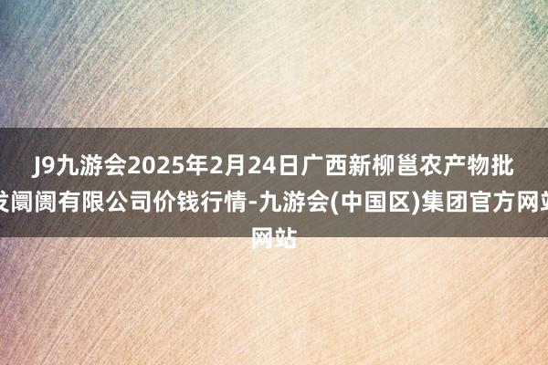 J9九游会2025年2月24日广西新柳邕农产物批发阛阓有限公司价钱行情-九游会(中国区)集团官方网站