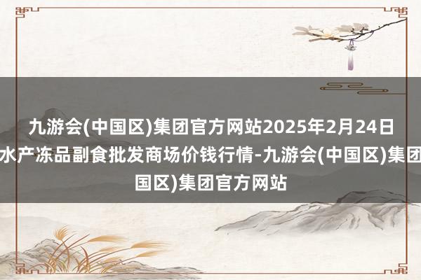 九游会(中国区)集团官方网站2025年2月24日广东江门水产冻品副食批发商场价钱行情-九游会(中国区)集团官方网站