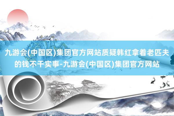 九游会(中国区)集团官方网站质疑韩红拿着老匹夫的钱不干实事-九游会(中国区)集团官方网站