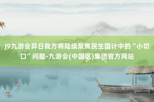 J9九游会异日我方将陆续聚焦民生国计中的“小切口”问题-九游会(中国区)集团官方网站