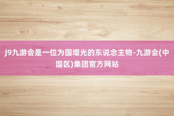 J9九游会是一位为国增光的东说念主物-九游会(中国区)集团官方网站