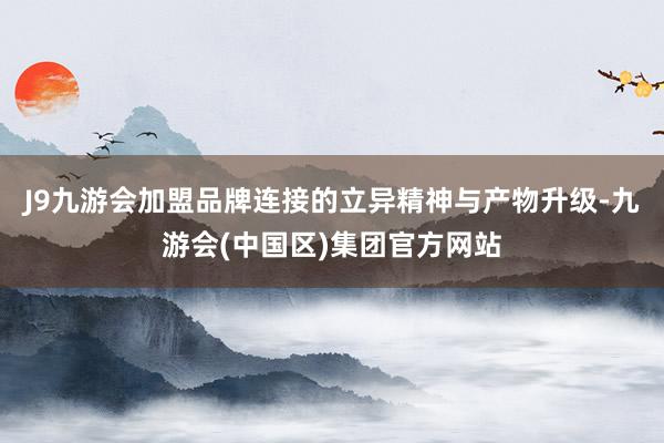 J9九游会加盟品牌连接的立异精神与产物升级-九游会(中国区)集团官方网站