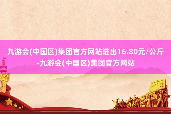 九游会(中国区)集团官方网站进出16.80元/公斤-九游会(中国区)集团官方网站