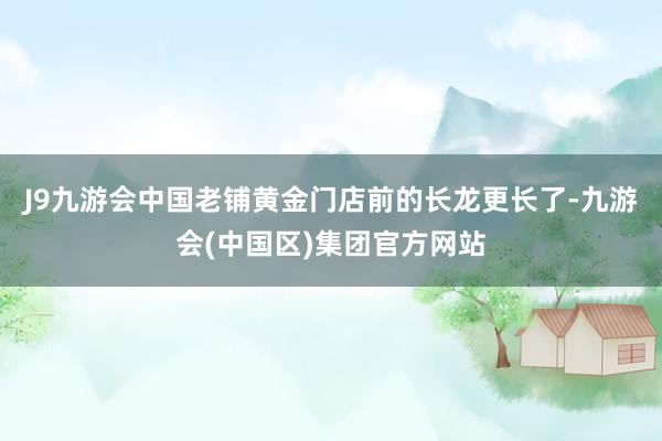 J9九游会中国老铺黄金门店前的长龙更长了-九游会(中国区)集团官方网站