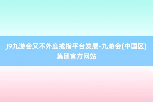 J9九游会又不外度戒指平台发展-九游会(中国区)集团官方网站