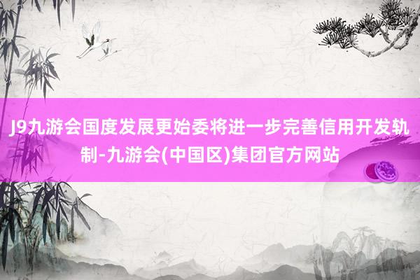 J9九游会国度发展更始委将进一步完善信用开发轨制-九游会(中国区)集团官方网站