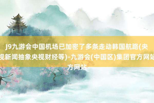 J9九游会中国机场已加密了多条走动韩国航路(央视新闻抽象央视财经等)-九游会(中国区)集团官方网站