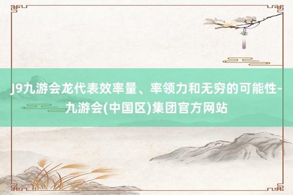 J9九游会龙代表效率量、率领力和无穷的可能性-九游会(中国区)集团官方网站