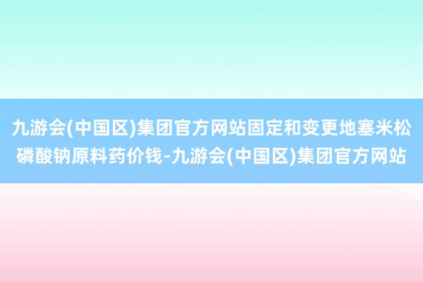 九游会(中国区)集团官方网站固定和变更地塞米松磷酸钠原料药价钱-九游会(中国区)集团官方网站