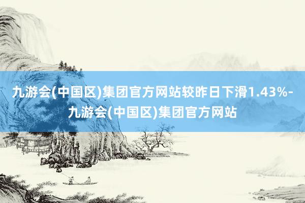 九游会(中国区)集团官方网站较昨日下滑1.43%-九游会(中国区)集团官方网站