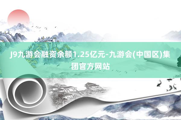 J9九游会融资余额1.25亿元-九游会(中国区)集团官方网站
