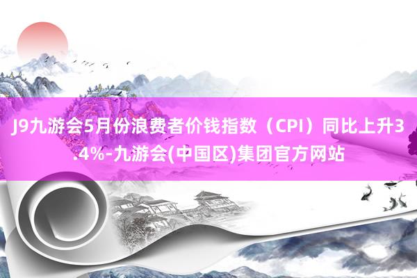 J9九游会5月份浪费者价钱指数（CPI）同比上升3.4%-九游会(中国区)集团官方网站
