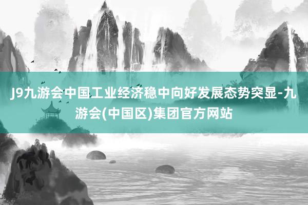 J9九游会中国工业经济稳中向好发展态势突显-九游会(中国区)集团官方网站