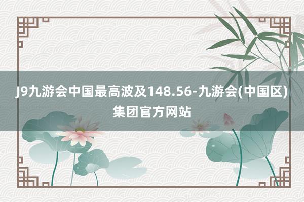 J9九游会中国最高波及148.56-九游会(中国区)集团官方网站