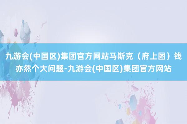 九游会(中国区)集团官方网站马斯克（府上图）钱亦然个大问题-九游会(中国区)集团官方网站