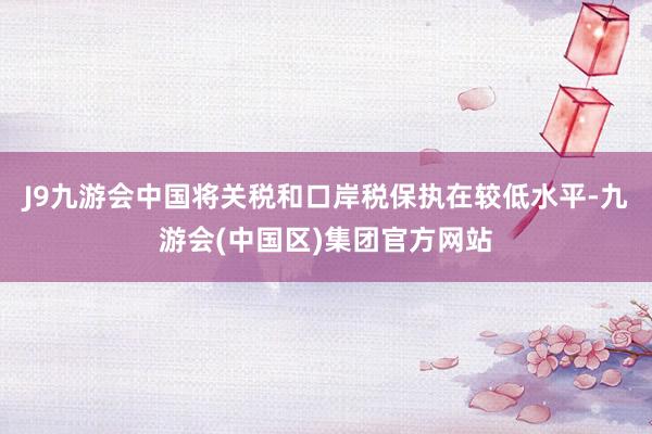 J9九游会中国将关税和口岸税保执在较低水平-九游会(中国区)集团官方网站