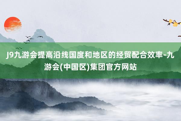 J9九游会提高沿线国度和地区的经贸配合效率-九游会(中国区)集团官方网站