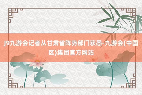 J9九游会记者从甘肃省阵势部门获悉-九游会(中国区)集团官方网站