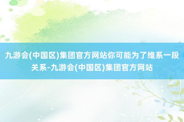 九游会(中国区)集团官方网站你可能为了维系一段关系-九游会(中国区)集团官方网站