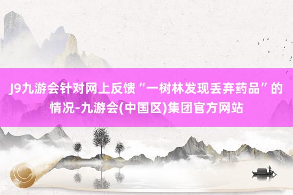 J9九游会　　针对网上反馈“一树林发现丢弃药品”的情况-九游会(中国区)集团官方网站