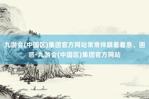 九游会(中国区)集团官方网站常常伴跟着着急、困惑-九游会(中国区)集团官方网站