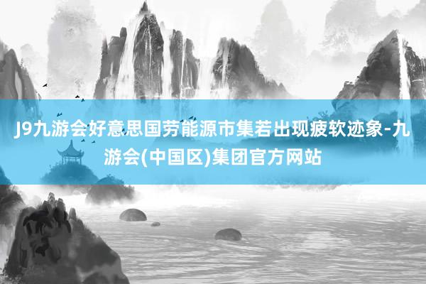 J9九游会好意思国劳能源市集若出现疲软迹象-九游会(中国区)集团官方网站