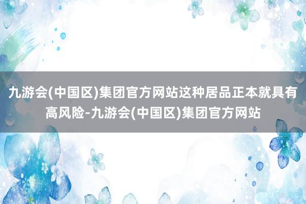 九游会(中国区)集团官方网站这种居品正本就具有高风险-九游会(中国区)集团官方网站