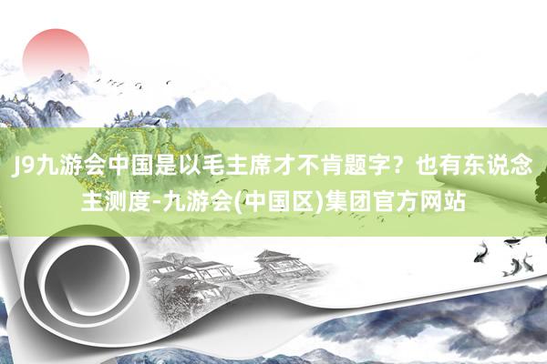 J9九游会中国是以毛主席才不肯题字？也有东说念主测度-九游会(中国区)集团官方网站