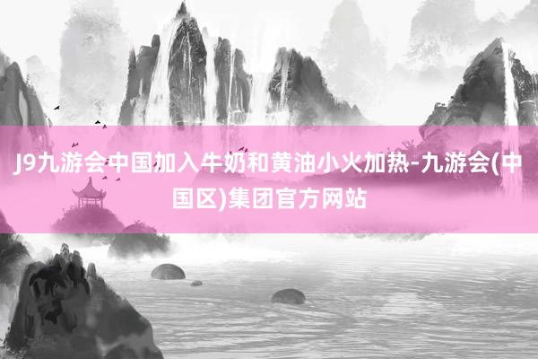J9九游会中国加入牛奶和黄油小火加热-九游会(中国区)集团官方网站