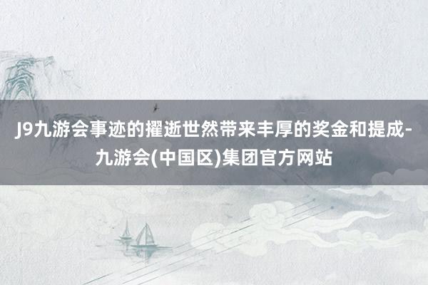 J9九游会事迹的擢逝世然带来丰厚的奖金和提成-九游会(中国区)集团官方网站