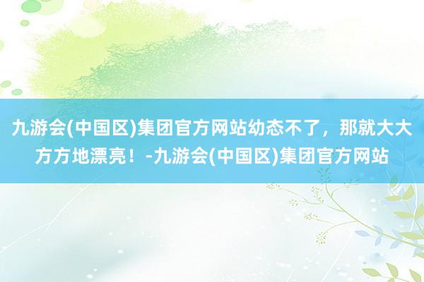 九游会(中国区)集团官方网站幼态不了，那就大大方方地漂亮！-九游会(中国区)集团官方网站