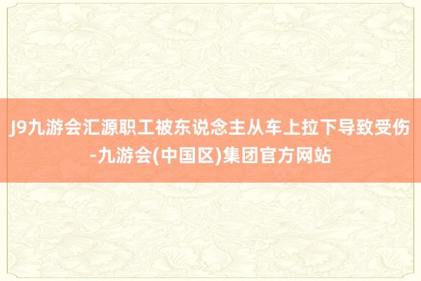 J9九游会汇源职工被东说念主从车上拉下导致受伤-九游会(中国区)集团官方网站